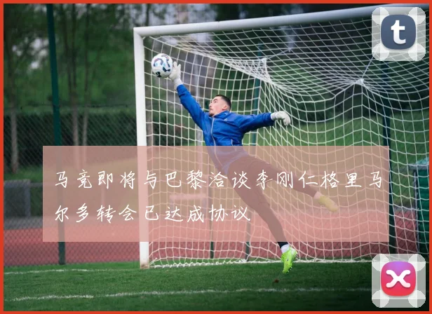 马竞即将与巴黎洽谈李刚仁格里马尔多转会已达成协议