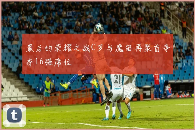 最后的荣耀之战C罗与魔笛再聚首争夺16强席位
