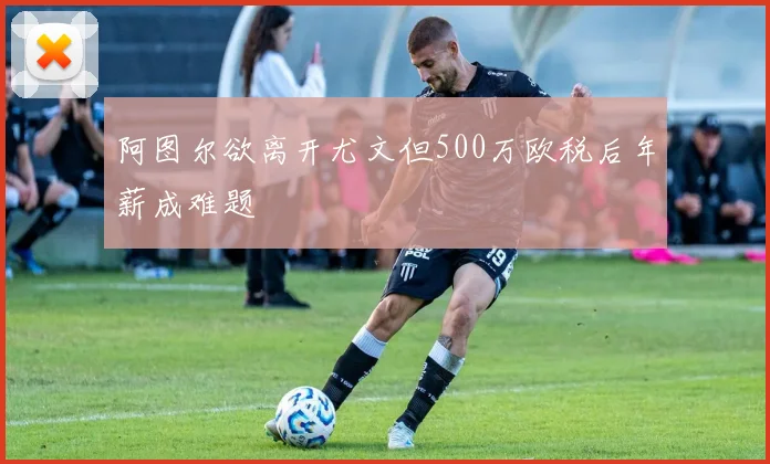 阿图尔欲离开尤文但500万欧税后年薪成难题