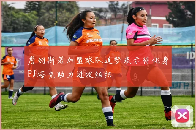 詹姆斯若加盟球队追梦表示将化身PJ塔克助力进攻组织