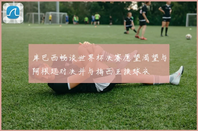 库巴西畅谈世界杯决赛愿望渴望与阿根廷对决并与梅西互换球衣