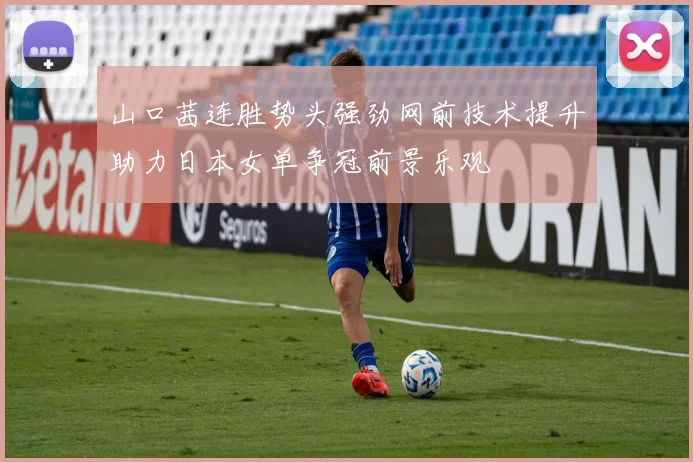 山口茜连胜势头强劲网前技术提升助力日本女单争冠前景乐观