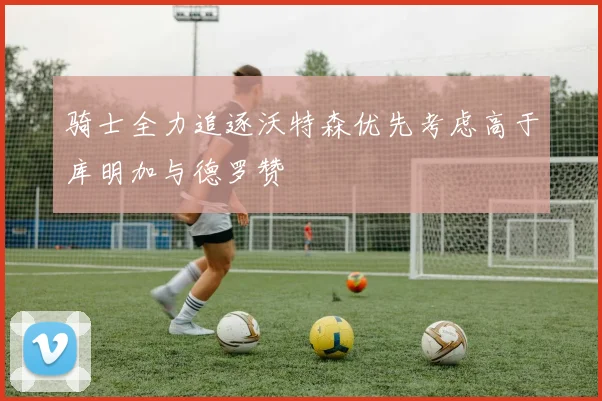 骑士全力追逐沃特森优先考虑高于库明加与德罗赞
