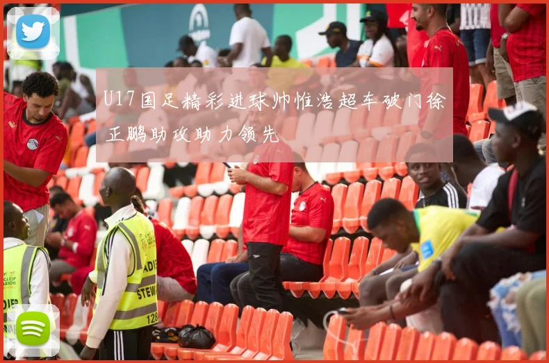 U17国足精彩进球帅惟浩超车破门徐正鹏助攻助力领先