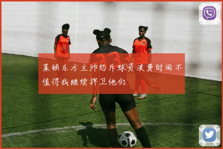 莱顿东方主帅怒斥球员浪费时间不值得我继续捍卫他们