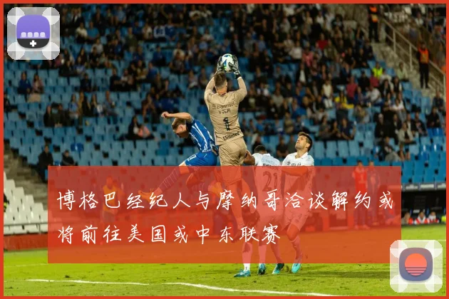 博格巴经纪人与摩纳哥洽谈解约或将前往美国或中东联赛