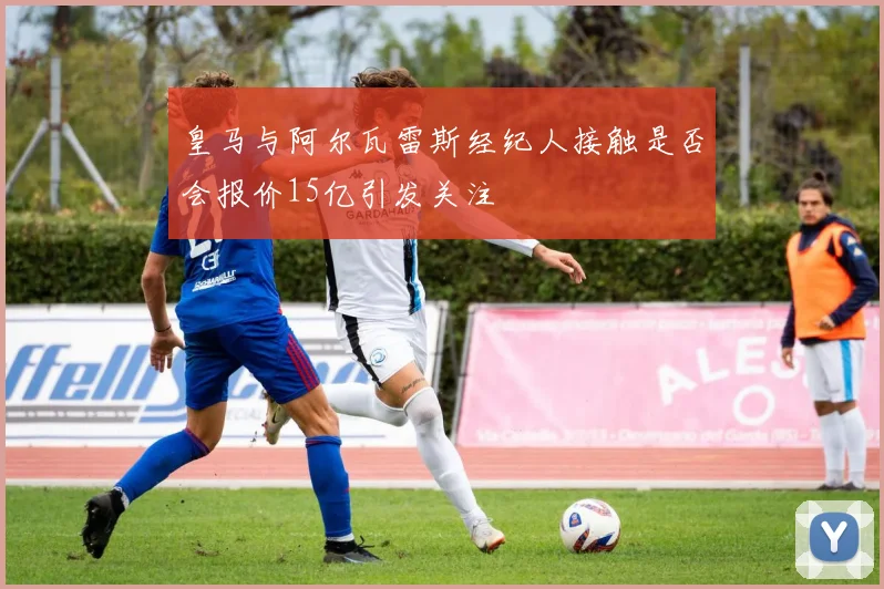 皇马与阿尔瓦雷斯经纪人接触是否会报价15亿引发关注