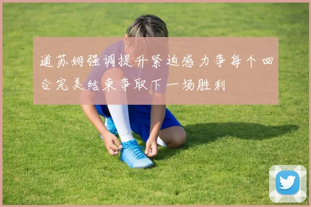 道苏姆强调提升紧迫感力争每个回合完美结束争取下一场胜利