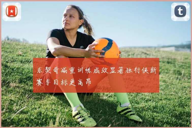 东契奇减重训练成效显著独行侠新赛季目标更高昂