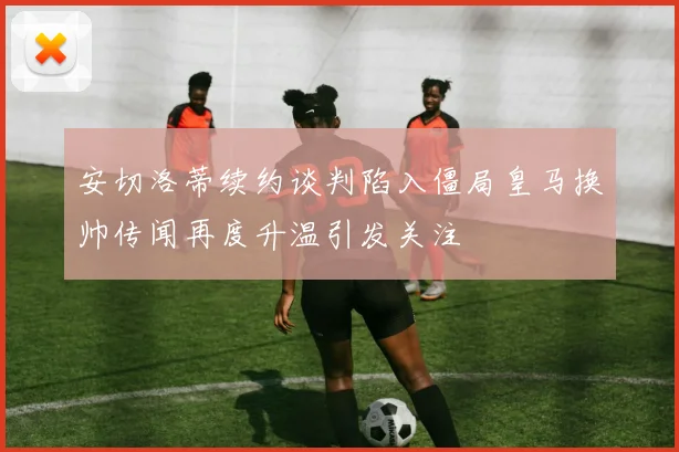 安切洛蒂续约谈判陷入僵局皇马换帅传闻再度升温引发关注