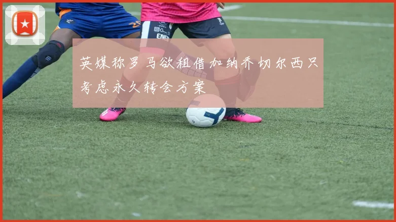 英媒称罗马欲租借加纳乔切尔西只考虑永久转会方案