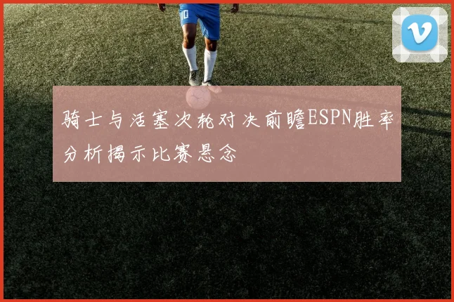 骑士与活塞次轮对决前瞻ESPN胜率分析揭示比赛悬念