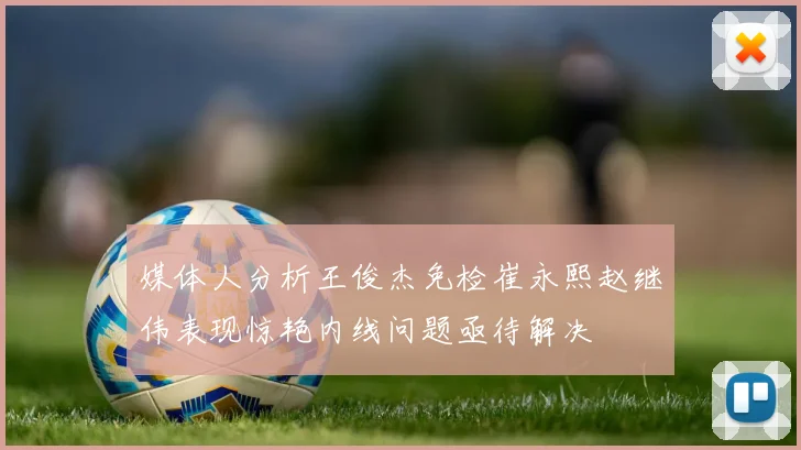 媒体人分析王俊杰免检崔永熙赵继伟表现惊艳内线问题亟待解决