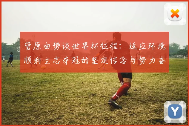 菅原由势谈世界杯征程：适应环境顺利立志夺冠的坚定信念与努力奋斗