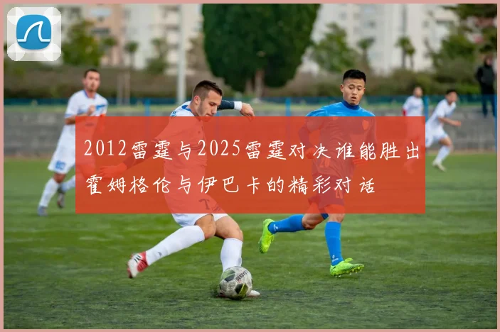 2012雷霆与2025雷霆对决谁能胜出霍姆格伦与伊巴卡的精彩对话