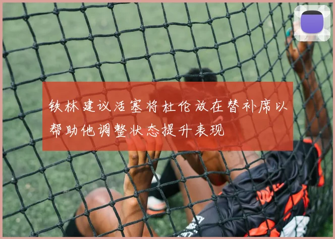 铁林建议活塞将杜伦放在替补席以帮助他调整状态提升表现