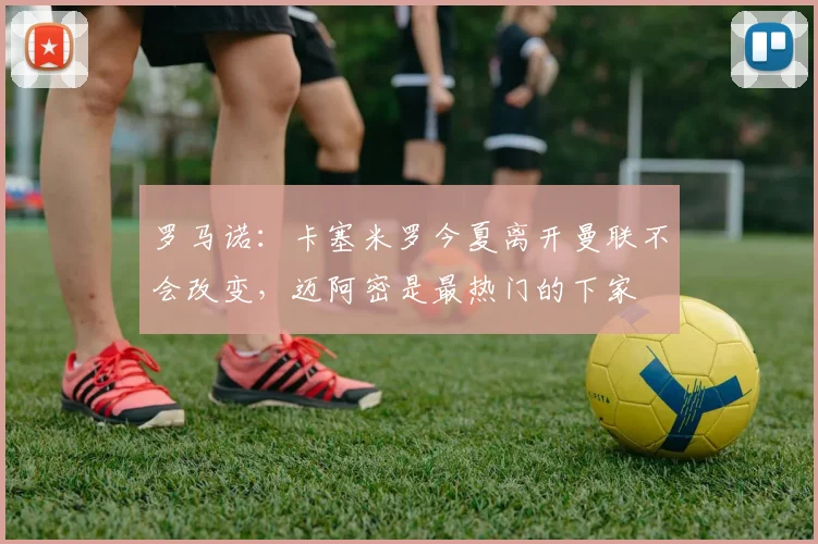 罗马诺：卡塞米罗今夏离开曼联不会改变，迈阿密是最热门的下家