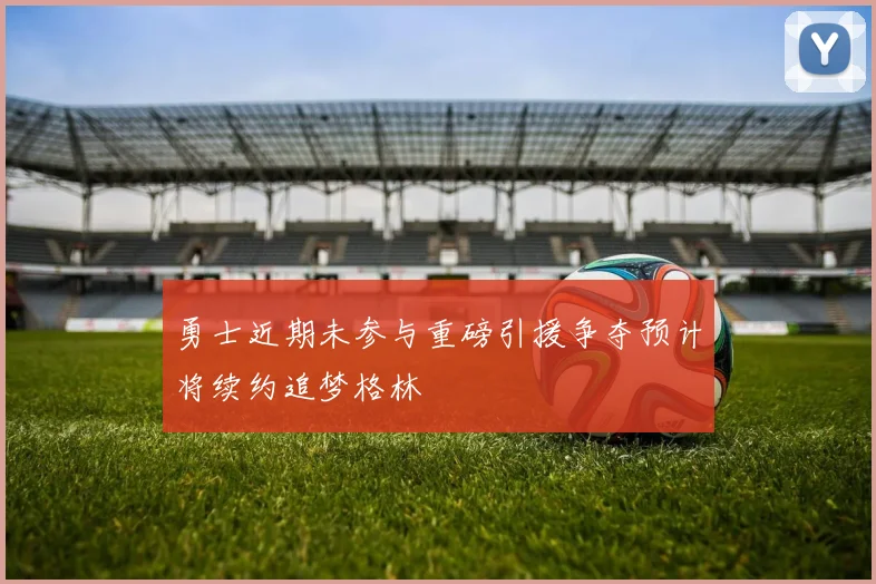 勇士近期未参与重磅引援争夺预计将续约追梦格林