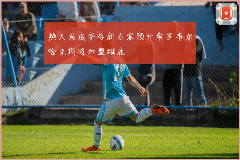 热火或成字母新东家预计希罗韦尔哈克斯将加盟雄鹿