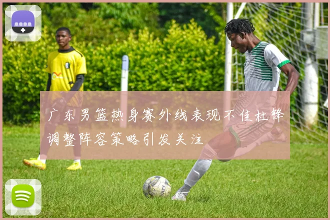 广东男篮热身赛外线表现不佳杜锋调整阵容策略引发关注